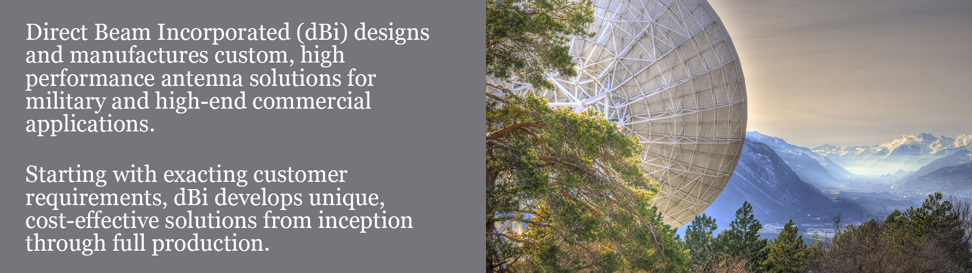 Direct Beam Incorporated (dBi) designs and manufactures custom, high performance antenna solutions for military and high-end commercial applications.   Starting with exacting customer requirements, dBi develops unique, cost-effective solutions from inception through full production.